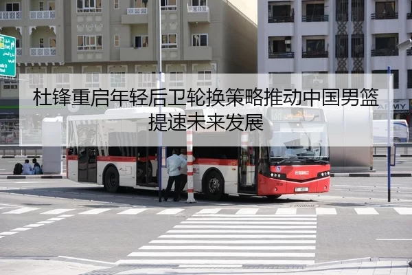 杜锋重启年轻后卫轮换策略推动中国男篮提速未来发展