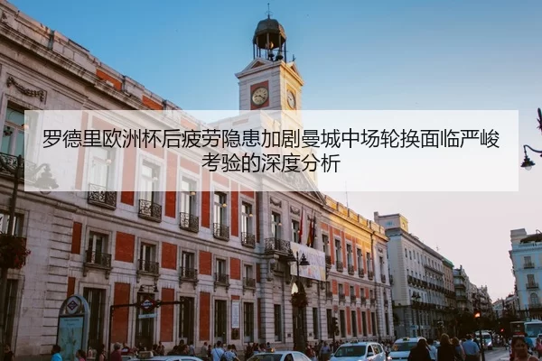 罗德里欧洲杯后疲劳隐患加剧曼城中场轮换面临严峻考验的深度分析