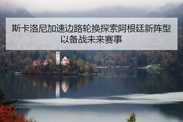 斯卡洛尼加速边路轮换探索阿根廷新阵型以备战未来赛事