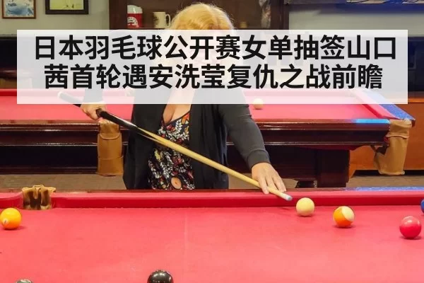 日本羽毛球公开赛女单抽签山口茜首轮遇安洗莹复仇之战前瞻