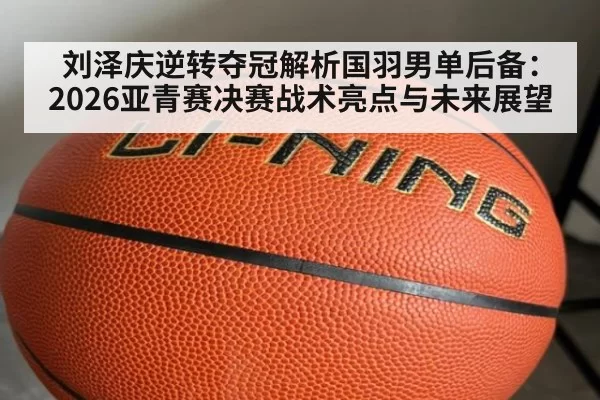 刘泽庆逆转夺冠解析国羽男单后备:2026亚青赛决赛战术亮点与未来展望
