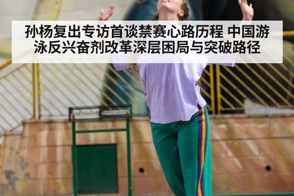 孙杨复出专访首谈禁赛心路历程 中国游泳反兴奋剂改革深层困局与突破路径