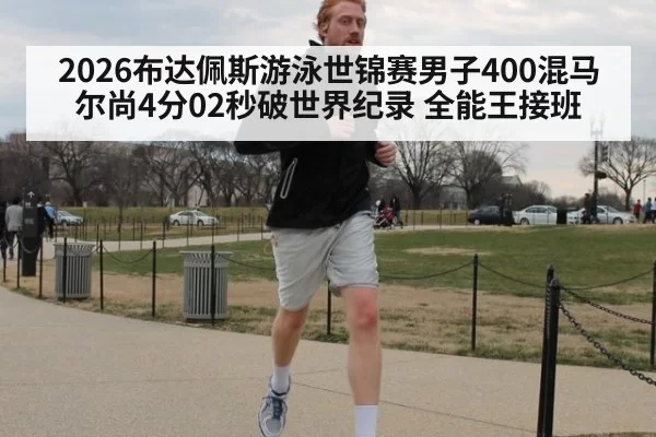 2026布达佩斯游泳世锦赛男子400混马尔尚4分02秒破世界纪录 全能王接班