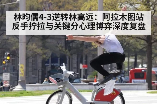 林昀儒4-3逆转林高远:阿拉木图站反手拧拉与关键分心理博弈深度复盘